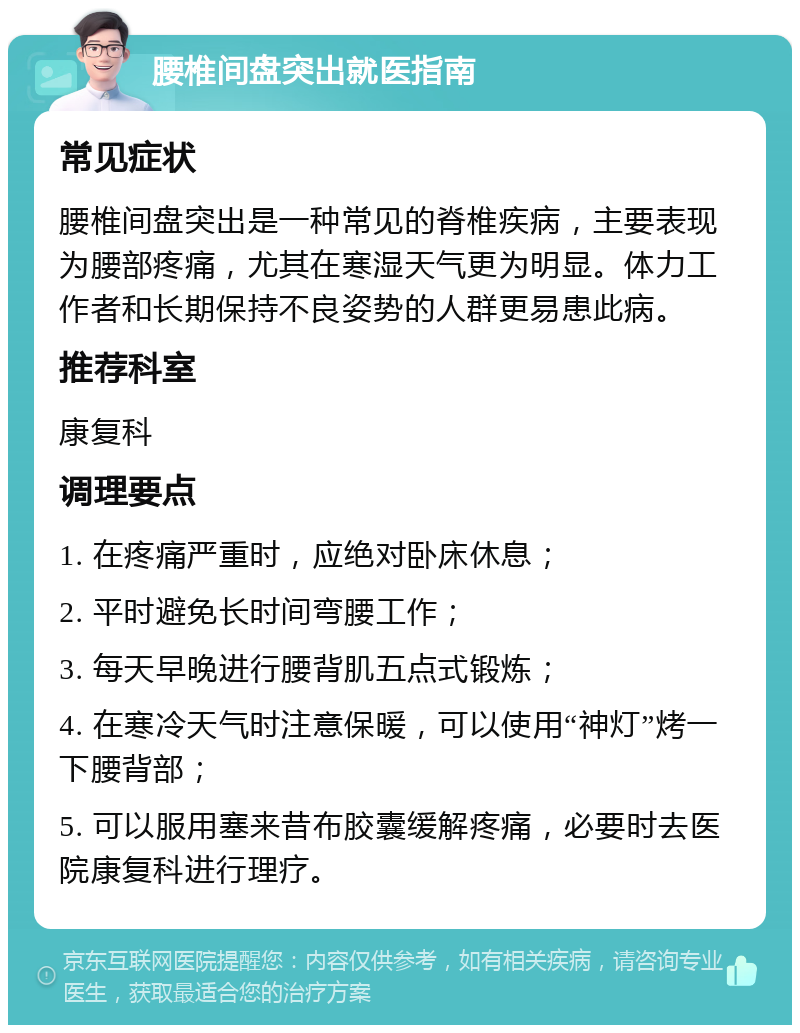 腰椎间盘突出就医指南 常见症状 腰椎间盘突出是一种常见的脊椎疾病，主要表现为腰部疼痛，尤其在寒湿天气更为明显。体力工作者和长期保持不良姿势的人群更易患此病。 推荐科室 康复科 调理要点 1. 在疼痛严重时，应绝对卧床休息； 2. 平时避免长时间弯腰工作； 3. 每天早晚进行腰背肌五点式锻炼； 4. 在寒冷天气时注意保暖，可以使用“神灯”烤一下腰背部； 5. 可以服用塞来昔布胶囊缓解疼痛，必要时去医院康复科进行理疗。