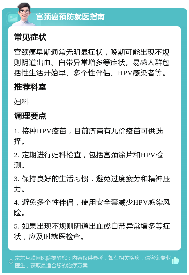 宫颈癌预防就医指南 常见症状 宫颈癌早期通常无明显症状，晚期可能出现不规则阴道出血、白带异常增多等症状。易感人群包括性生活开始早、多个性伴侣、HPV感染者等。 推荐科室 妇科 调理要点 1. 接种HPV疫苗，目前济南有九价疫苗可供选择。 2. 定期进行妇科检查，包括宫颈涂片和HPV检测。 3. 保持良好的生活习惯，避免过度疲劳和精神压力。 4. 避免多个性伴侣，使用安全套减少HPV感染风险。 5. 如果出现不规则阴道出血或白带异常增多等症状，应及时就医检查。