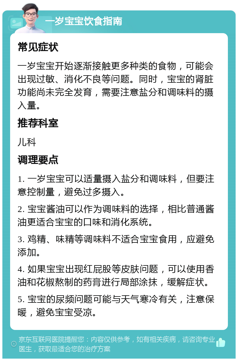 一岁宝宝饮食指南 常见症状 一岁宝宝开始逐渐接触更多种类的食物，可能会出现过敏、消化不良等问题。同时，宝宝的肾脏功能尚未完全发育，需要注意盐分和调味料的摄入量。 推荐科室 儿科 调理要点 1. 一岁宝宝可以适量摄入盐分和调味料，但要注意控制量，避免过多摄入。 2. 宝宝酱油可以作为调味料的选择，相比普通酱油更适合宝宝的口味和消化系统。 3. 鸡精、味精等调味料不适合宝宝食用，应避免添加。 4. 如果宝宝出现红屁股等皮肤问题，可以使用香油和花椒熬制的药膏进行局部涂抹，缓解症状。 5. 宝宝的尿频问题可能与天气寒冷有关，注意保暖，避免宝宝受凉。