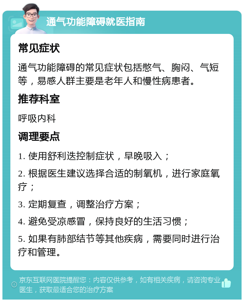 通气功能障碍就医指南 常见症状 通气功能障碍的常见症状包括憋气、胸闷、气短等，易感人群主要是老年人和慢性病患者。 推荐科室 呼吸内科 调理要点 1. 使用舒利迭控制症状，早晚吸入； 2. 根据医生建议选择合适的制氧机，进行家庭氧疗； 3. 定期复查，调整治疗方案； 4. 避免受凉感冒，保持良好的生活习惯； 5. 如果有肺部结节等其他疾病，需要同时进行治疗和管理。