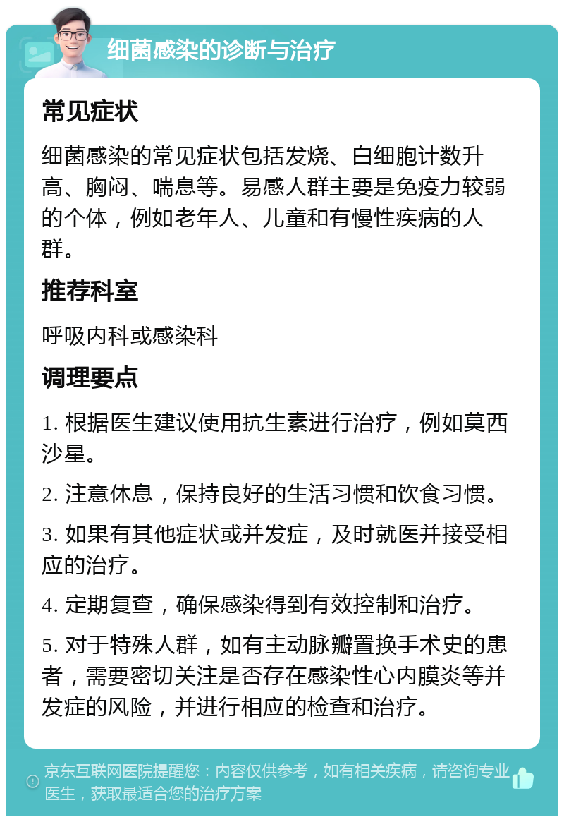 细菌感染的诊断与治疗 常见症状 细菌感染的常见症状包括发烧、白细胞计数升高、胸闷、喘息等。易感人群主要是免疫力较弱的个体，例如老年人、儿童和有慢性疾病的人群。 推荐科室 呼吸内科或感染科 调理要点 1. 根据医生建议使用抗生素进行治疗，例如莫西沙星。 2. 注意休息，保持良好的生活习惯和饮食习惯。 3. 如果有其他症状或并发症，及时就医并接受相应的治疗。 4. 定期复查，确保感染得到有效控制和治疗。 5. 对于特殊人群，如有主动脉瓣置换手术史的患者，需要密切关注是否存在感染性心内膜炎等并发症的风险，并进行相应的检查和治疗。