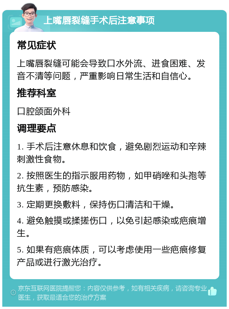 上嘴唇裂缝手术后注意事项 常见症状 上嘴唇裂缝可能会导致口水外流、进食困难、发音不清等问题，严重影响日常生活和自信心。 推荐科室 口腔颌面外科 调理要点 1. 手术后注意休息和饮食，避免剧烈运动和辛辣刺激性食物。 2. 按照医生的指示服用药物，如甲硝唑和头孢等抗生素，预防感染。 3. 定期更换敷料，保持伤口清洁和干燥。 4. 避免触摸或揉搓伤口，以免引起感染或疤痕增生。 5. 如果有疤痕体质，可以考虑使用一些疤痕修复产品或进行激光治疗。