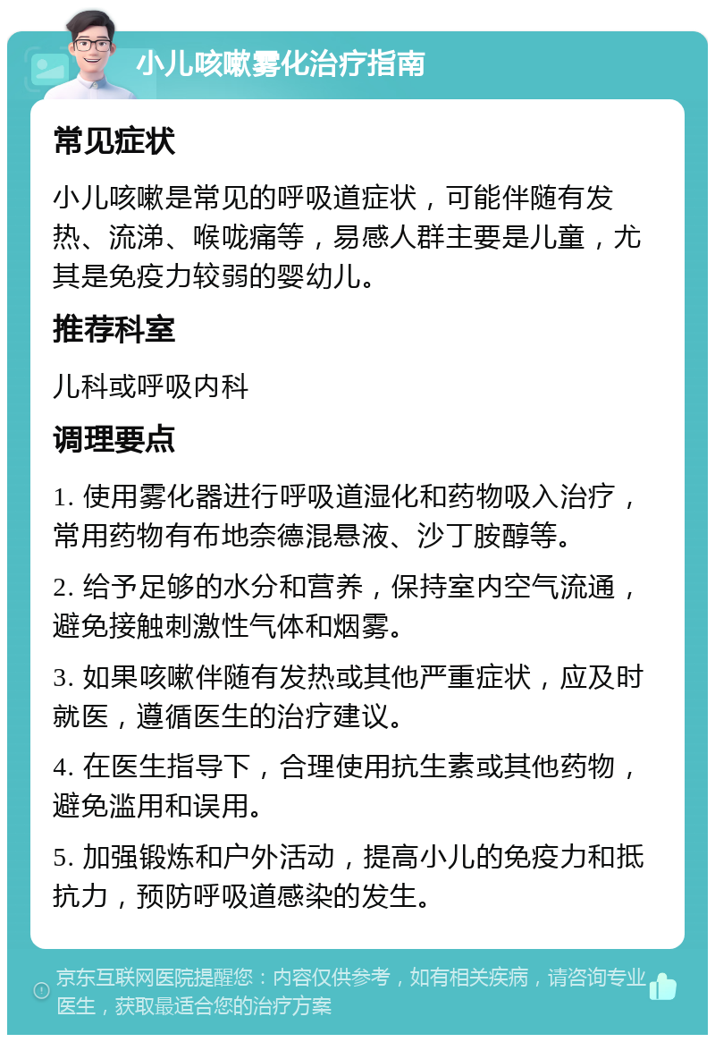 小儿咳嗽雾化治疗指南 常见症状 小儿咳嗽是常见的呼吸道症状，可能伴随有发热、流涕、喉咙痛等，易感人群主要是儿童，尤其是免疫力较弱的婴幼儿。 推荐科室 儿科或呼吸内科 调理要点 1. 使用雾化器进行呼吸道湿化和药物吸入治疗，常用药物有布地奈德混悬液、沙丁胺醇等。 2. 给予足够的水分和营养，保持室内空气流通，避免接触刺激性气体和烟雾。 3. 如果咳嗽伴随有发热或其他严重症状，应及时就医，遵循医生的治疗建议。 4. 在医生指导下，合理使用抗生素或其他药物，避免滥用和误用。 5. 加强锻炼和户外活动，提高小儿的免疫力和抵抗力，预防呼吸道感染的发生。