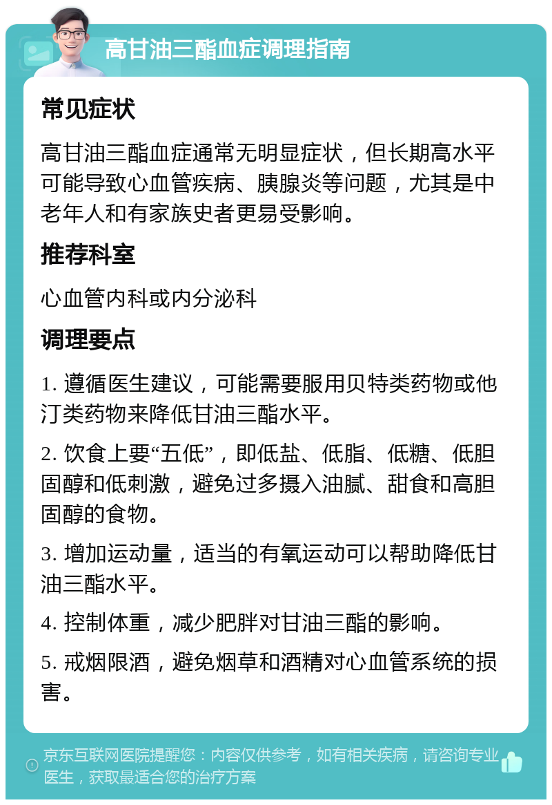 高甘油三酯血症调理指南 常见症状 高甘油三酯血症通常无明显症状，但长期高水平可能导致心血管疾病、胰腺炎等问题，尤其是中老年人和有家族史者更易受影响。 推荐科室 心血管内科或内分泌科 调理要点 1. 遵循医生建议，可能需要服用贝特类药物或他汀类药物来降低甘油三酯水平。 2. 饮食上要“五低”，即低盐、低脂、低糖、低胆固醇和低刺激，避免过多摄入油腻、甜食和高胆固醇的食物。 3. 增加运动量，适当的有氧运动可以帮助降低甘油三酯水平。 4. 控制体重，减少肥胖对甘油三酯的影响。 5. 戒烟限酒，避免烟草和酒精对心血管系统的损害。