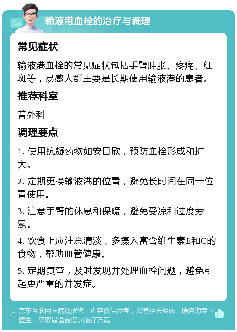 输液港血栓的治疗与调理 常见症状 输液港血栓的常见症状包括手臂肿胀、疼痛、红斑等，易感人群主要是长期使用输液港的患者。 推荐科室 普外科 调理要点 1. 使用抗凝药物如安日欣，预防血栓形成和扩大。 2. 定期更换输液港的位置，避免长时间在同一位置使用。 3. 注意手臂的休息和保暖，避免受凉和过度劳累。 4. 饮食上应注意清淡，多摄入富含维生素E和C的食物，帮助血管健康。 5. 定期复查，及时发现并处理血栓问题，避免引起更严重的并发症。