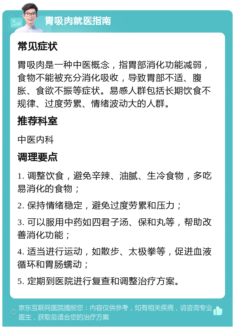 胃吸肉就医指南 常见症状 胃吸肉是一种中医概念，指胃部消化功能减弱，食物不能被充分消化吸收，导致胃部不适、腹胀、食欲不振等症状。易感人群包括长期饮食不规律、过度劳累、情绪波动大的人群。 推荐科室 中医内科 调理要点 1. 调整饮食，避免辛辣、油腻、生冷食物，多吃易消化的食物； 2. 保持情绪稳定，避免过度劳累和压力； 3. 可以服用中药如四君子汤、保和丸等，帮助改善消化功能； 4. 适当进行运动，如散步、太极拳等，促进血液循环和胃肠蠕动； 5. 定期到医院进行复查和调整治疗方案。