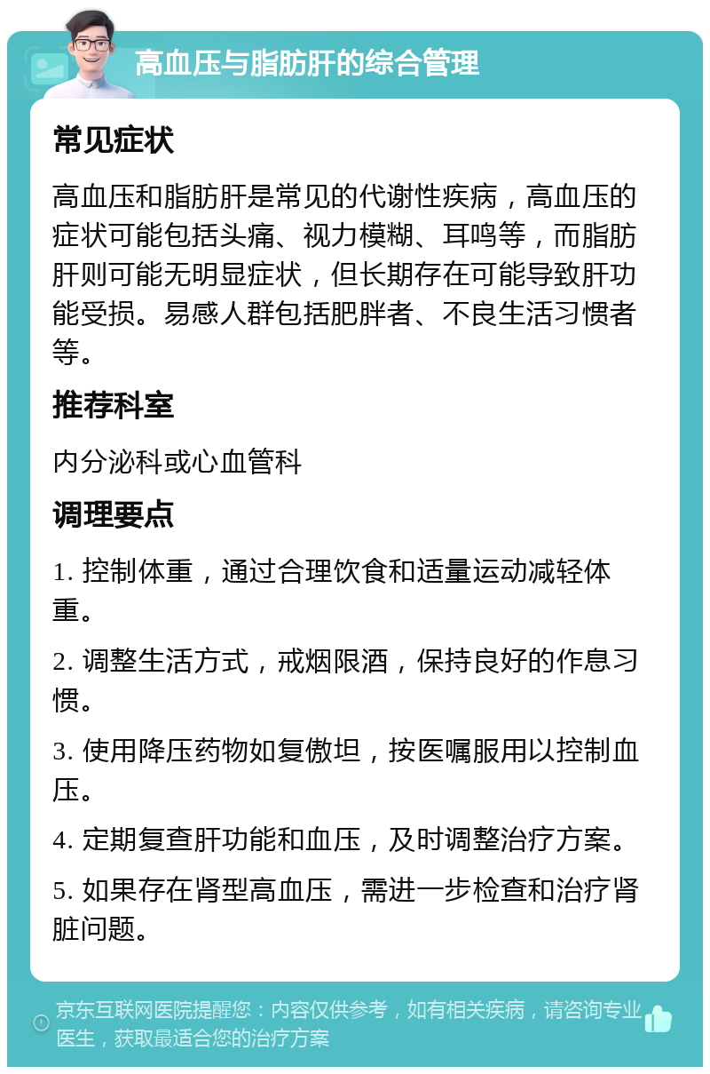 高血压与脂肪肝的综合管理 常见症状 高血压和脂肪肝是常见的代谢性疾病，高血压的症状可能包括头痛、视力模糊、耳鸣等，而脂肪肝则可能无明显症状，但长期存在可能导致肝功能受损。易感人群包括肥胖者、不良生活习惯者等。 推荐科室 内分泌科或心血管科 调理要点 1. 控制体重，通过合理饮食和适量运动减轻体重。 2. 调整生活方式，戒烟限酒，保持良好的作息习惯。 3. 使用降压药物如复傲坦，按医嘱服用以控制血压。 4. 定期复查肝功能和血压，及时调整治疗方案。 5. 如果存在肾型高血压，需进一步检查和治疗肾脏问题。