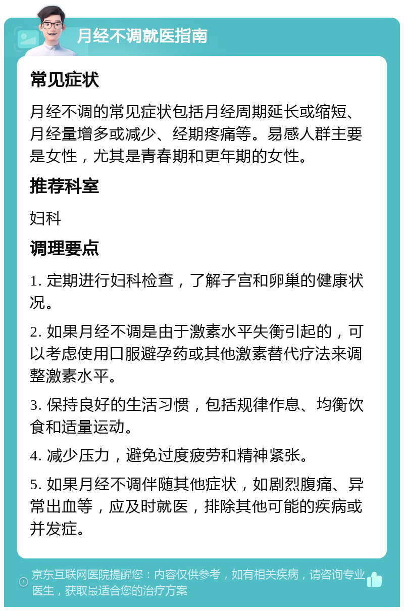 月经不调就医指南 常见症状 月经不调的常见症状包括月经周期延长或缩短、月经量增多或减少、经期疼痛等。易感人群主要是女性，尤其是青春期和更年期的女性。 推荐科室 妇科 调理要点 1. 定期进行妇科检查，了解子宫和卵巢的健康状况。 2. 如果月经不调是由于激素水平失衡引起的，可以考虑使用口服避孕药或其他激素替代疗法来调整激素水平。 3. 保持良好的生活习惯，包括规律作息、均衡饮食和适量运动。 4. 减少压力，避免过度疲劳和精神紧张。 5. 如果月经不调伴随其他症状，如剧烈腹痛、异常出血等，应及时就医，排除其他可能的疾病或并发症。