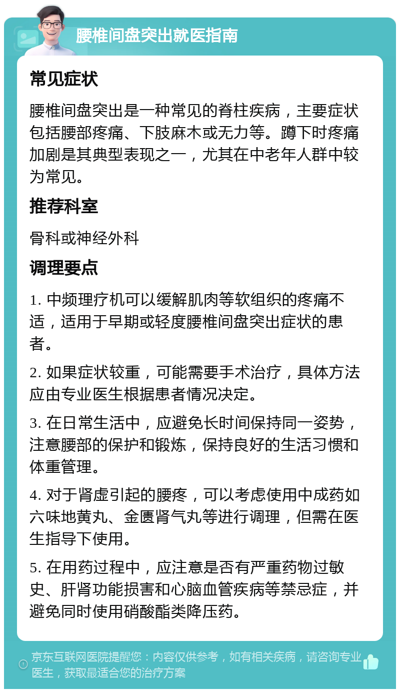 腰椎间盘突出就医指南 常见症状 腰椎间盘突出是一种常见的脊柱疾病，主要症状包括腰部疼痛、下肢麻木或无力等。蹲下时疼痛加剧是其典型表现之一，尤其在中老年人群中较为常见。 推荐科室 骨科或神经外科 调理要点 1. 中频理疗机可以缓解肌肉等软组织的疼痛不适，适用于早期或轻度腰椎间盘突出症状的患者。 2. 如果症状较重，可能需要手术治疗，具体方法应由专业医生根据患者情况决定。 3. 在日常生活中，应避免长时间保持同一姿势，注意腰部的保护和锻炼，保持良好的生活习惯和体重管理。 4. 对于肾虚引起的腰疼，可以考虑使用中成药如六味地黄丸、金匮肾气丸等进行调理，但需在医生指导下使用。 5. 在用药过程中，应注意是否有严重药物过敏史、肝肾功能损害和心脑血管疾病等禁忌症，并避免同时使用硝酸酯类降压药。