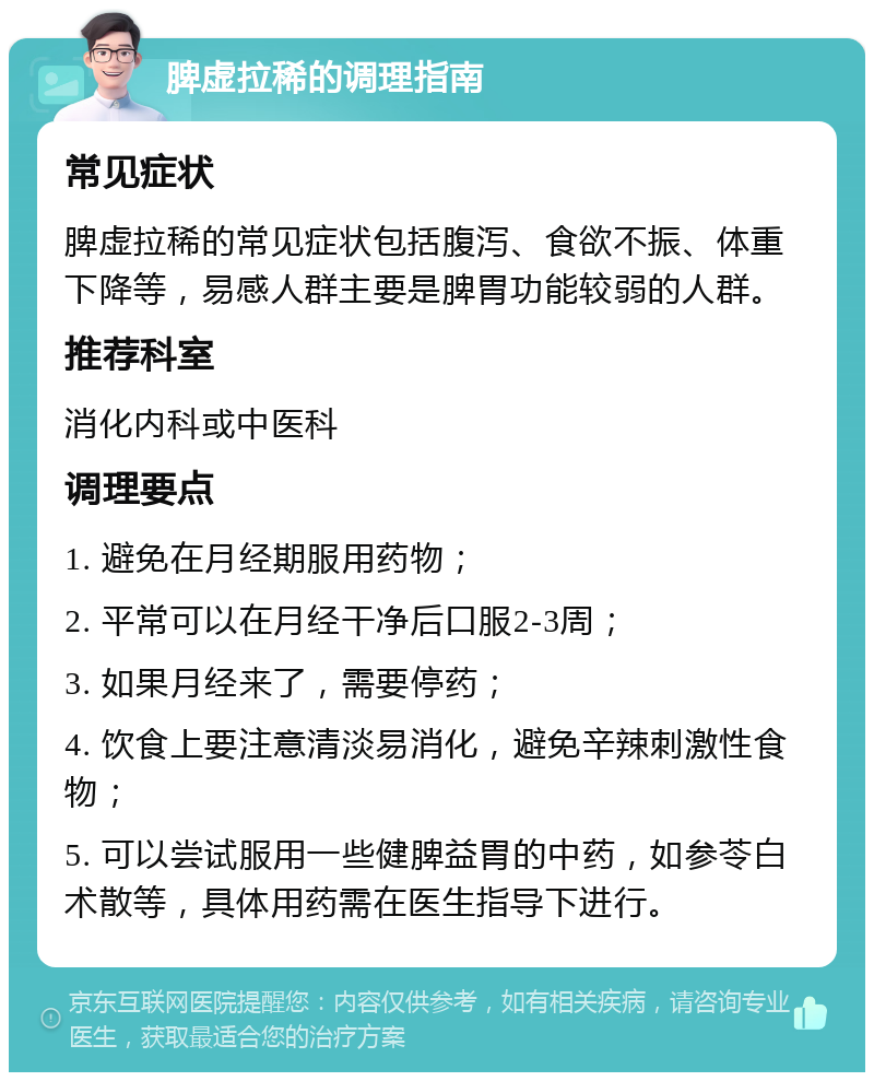 脾虚拉稀的调理指南 常见症状 脾虚拉稀的常见症状包括腹泻、食欲不振、体重下降等，易感人群主要是脾胃功能较弱的人群。 推荐科室 消化内科或中医科 调理要点 1. 避免在月经期服用药物； 2. 平常可以在月经干净后口服2-3周； 3. 如果月经来了，需要停药； 4. 饮食上要注意清淡易消化，避免辛辣刺激性食物； 5. 可以尝试服用一些健脾益胃的中药，如参苓白术散等，具体用药需在医生指导下进行。