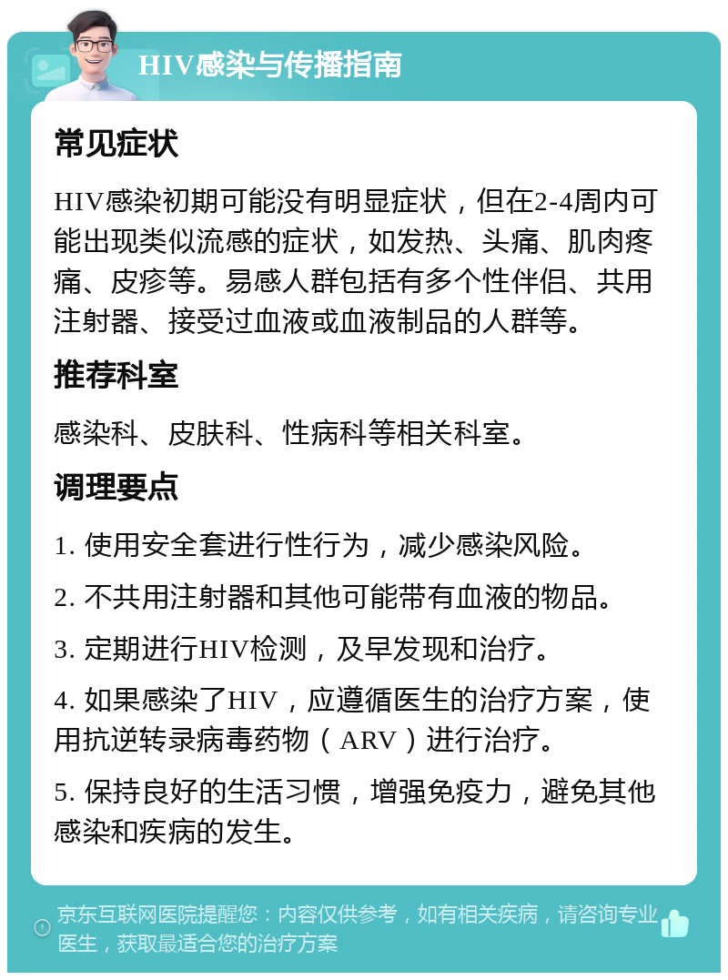 HIV感染与传播指南 常见症状 HIV感染初期可能没有明显症状，但在2-4周内可能出现类似流感的症状，如发热、头痛、肌肉疼痛、皮疹等。易感人群包括有多个性伴侣、共用注射器、接受过血液或血液制品的人群等。 推荐科室 感染科、皮肤科、性病科等相关科室。 调理要点 1. 使用安全套进行性行为，减少感染风险。 2. 不共用注射器和其他可能带有血液的物品。 3. 定期进行HIV检测，及早发现和治疗。 4. 如果感染了HIV，应遵循医生的治疗方案，使用抗逆转录病毒药物（ARV）进行治疗。 5. 保持良好的生活习惯，增强免疫力，避免其他感染和疾病的发生。