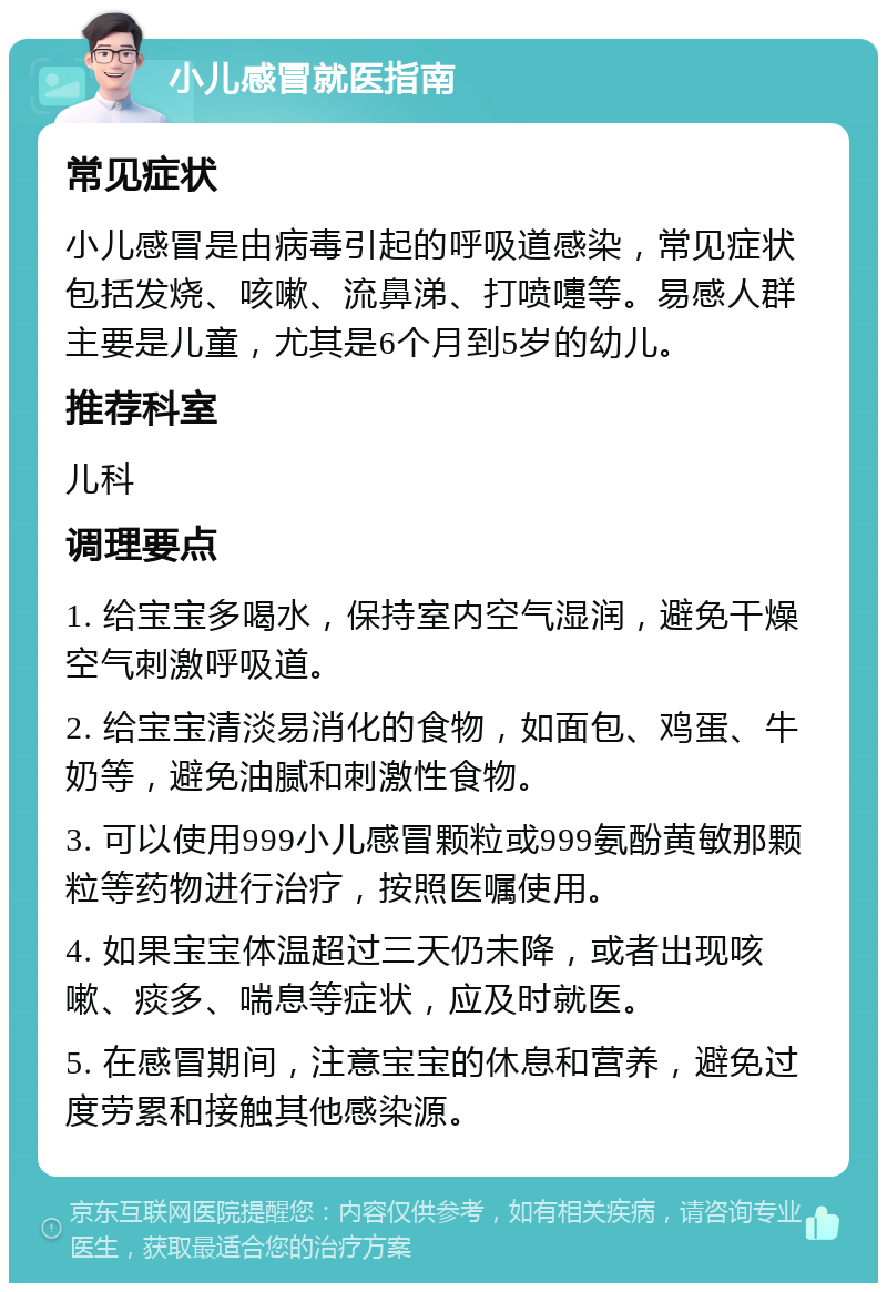 小儿感冒就医指南 常见症状 小儿感冒是由病毒引起的呼吸道感染，常见症状包括发烧、咳嗽、流鼻涕、打喷嚏等。易感人群主要是儿童，尤其是6个月到5岁的幼儿。 推荐科室 儿科 调理要点 1. 给宝宝多喝水，保持室内空气湿润，避免干燥空气刺激呼吸道。 2. 给宝宝清淡易消化的食物，如面包、鸡蛋、牛奶等，避免油腻和刺激性食物。 3. 可以使用999小儿感冒颗粒或999氨酚黄敏那颗粒等药物进行治疗，按照医嘱使用。 4. 如果宝宝体温超过三天仍未降，或者出现咳嗽、痰多、喘息等症状，应及时就医。 5. 在感冒期间，注意宝宝的休息和营养，避免过度劳累和接触其他感染源。