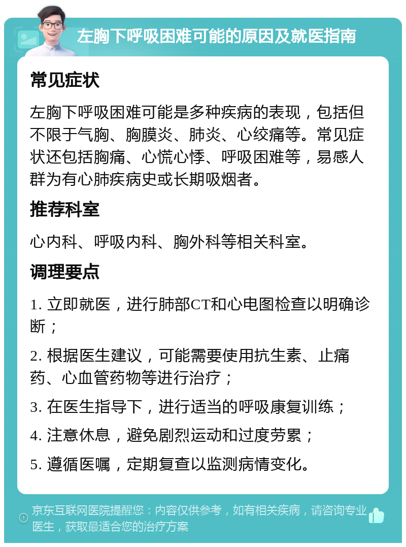 左胸下呼吸困难可能的原因及就医指南 常见症状 左胸下呼吸困难可能是多种疾病的表现，包括但不限于气胸、胸膜炎、肺炎、心绞痛等。常见症状还包括胸痛、心慌心悸、呼吸困难等，易感人群为有心肺疾病史或长期吸烟者。 推荐科室 心内科、呼吸内科、胸外科等相关科室。 调理要点 1. 立即就医，进行肺部CT和心电图检查以明确诊断； 2. 根据医生建议，可能需要使用抗生素、止痛药、心血管药物等进行治疗； 3. 在医生指导下，进行适当的呼吸康复训练； 4. 注意休息，避免剧烈运动和过度劳累； 5. 遵循医嘱，定期复查以监测病情变化。