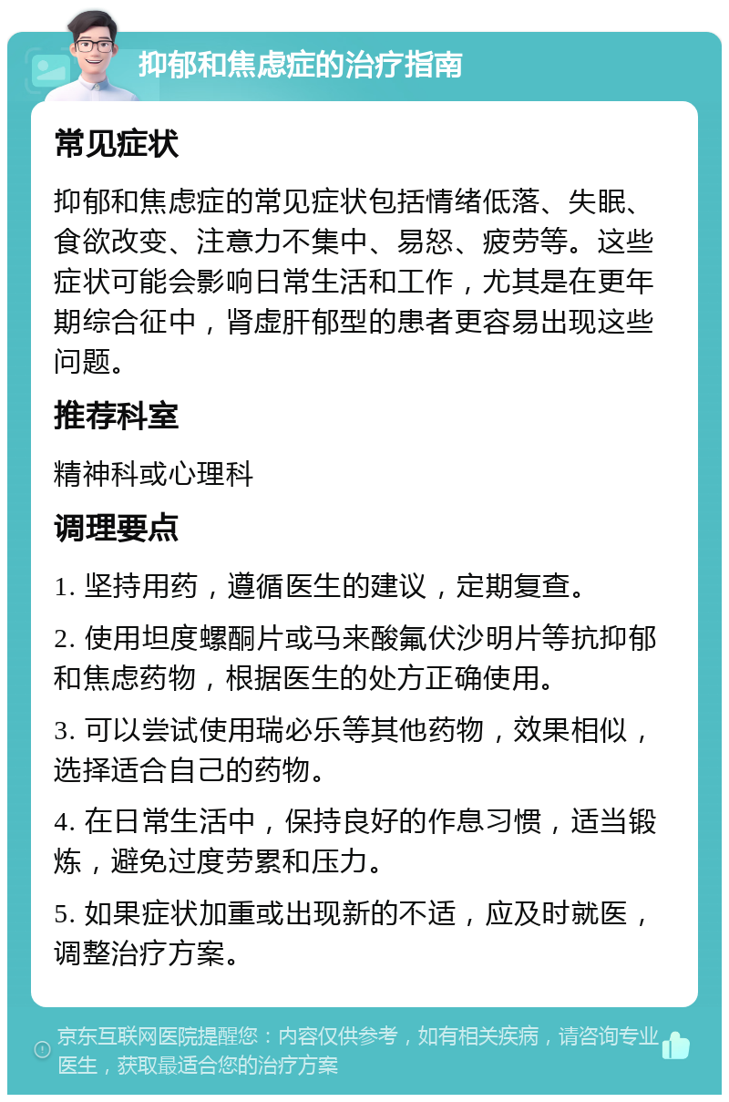 抑郁和焦虑症的治疗指南 常见症状 抑郁和焦虑症的常见症状包括情绪低落、失眠、食欲改变、注意力不集中、易怒、疲劳等。这些症状可能会影响日常生活和工作，尤其是在更年期综合征中，肾虚肝郁型的患者更容易出现这些问题。 推荐科室 精神科或心理科 调理要点 1. 坚持用药，遵循医生的建议，定期复查。 2. 使用坦度螺酮片或马来酸氟伏沙明片等抗抑郁和焦虑药物，根据医生的处方正确使用。 3. 可以尝试使用瑞必乐等其他药物，效果相似，选择适合自己的药物。 4. 在日常生活中，保持良好的作息习惯，适当锻炼，避免过度劳累和压力。 5. 如果症状加重或出现新的不适，应及时就医，调整治疗方案。