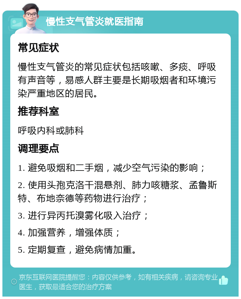 慢性支气管炎就医指南 常见症状 慢性支气管炎的常见症状包括咳嗽、多痰、呼吸有声音等，易感人群主要是长期吸烟者和环境污染严重地区的居民。 推荐科室 呼吸内科或肺科 调理要点 1. 避免吸烟和二手烟，减少空气污染的影响； 2. 使用头孢克洛干混悬剂、肺力咳糖浆、孟鲁斯特、布地奈德等药物进行治疗； 3. 进行异丙托溴雾化吸入治疗； 4. 加强营养，增强体质； 5. 定期复查，避免病情加重。