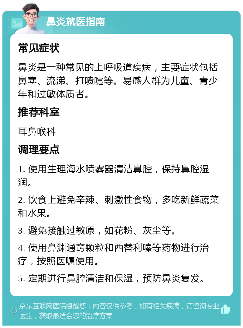 鼻炎就医指南 常见症状 鼻炎是一种常见的上呼吸道疾病，主要症状包括鼻塞、流涕、打喷嚏等。易感人群为儿童、青少年和过敏体质者。 推荐科室 耳鼻喉科 调理要点 1. 使用生理海水喷雾器清洁鼻腔，保持鼻腔湿润。 2. 饮食上避免辛辣、刺激性食物，多吃新鲜蔬菜和水果。 3. 避免接触过敏原，如花粉、灰尘等。 4. 使用鼻渊通窍颗粒和西替利嗪等药物进行治疗，按照医嘱使用。 5. 定期进行鼻腔清洁和保湿，预防鼻炎复发。