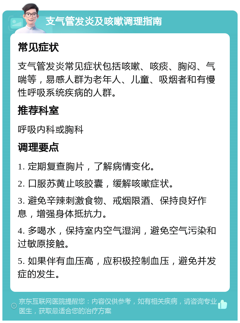 支气管发炎及咳嗽调理指南 常见症状 支气管发炎常见症状包括咳嗽、咳痰、胸闷、气喘等，易感人群为老年人、儿童、吸烟者和有慢性呼吸系统疾病的人群。 推荐科室 呼吸内科或胸科 调理要点 1. 定期复查胸片，了解病情变化。 2. 口服苏黄止咳胶囊，缓解咳嗽症状。 3. 避免辛辣刺激食物、戒烟限酒、保持良好作息，增强身体抵抗力。 4. 多喝水，保持室内空气湿润，避免空气污染和过敏原接触。 5. 如果伴有血压高，应积极控制血压，避免并发症的发生。