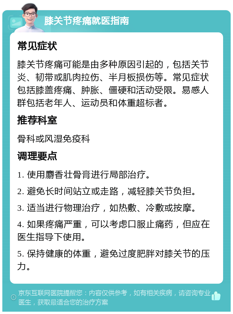 膝关节疼痛就医指南 常见症状 膝关节疼痛可能是由多种原因引起的，包括关节炎、韧带或肌肉拉伤、半月板损伤等。常见症状包括膝盖疼痛、肿胀、僵硬和活动受限。易感人群包括老年人、运动员和体重超标者。 推荐科室 骨科或风湿免疫科 调理要点 1. 使用麝香壮骨膏进行局部治疗。 2. 避免长时间站立或走路，减轻膝关节负担。 3. 适当进行物理治疗，如热敷、冷敷或按摩。 4. 如果疼痛严重，可以考虑口服止痛药，但应在医生指导下使用。 5. 保持健康的体重，避免过度肥胖对膝关节的压力。