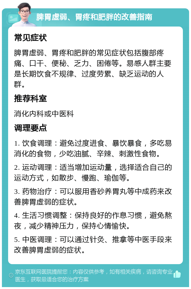 脾胃虚弱、胃疼和肥胖的改善指南 常见症状 脾胃虚弱、胃疼和肥胖的常见症状包括腹部疼痛、口干、便秘、乏力、困倦等。易感人群主要是长期饮食不规律、过度劳累、缺乏运动的人群。 推荐科室 消化内科或中医科 调理要点 1. 饮食调理：避免过度进食、暴饮暴食，多吃易消化的食物，少吃油腻、辛辣、刺激性食物。 2. 运动调理：适当增加运动量，选择适合自己的运动方式，如散步、慢跑、瑜伽等。 3. 药物治疗：可以服用香砂养胃丸等中成药来改善脾胃虚弱的症状。 4. 生活习惯调整：保持良好的作息习惯，避免熬夜，减少精神压力，保持心情愉快。 5. 中医调理：可以通过针灸、推拿等中医手段来改善脾胃虚弱的症状。