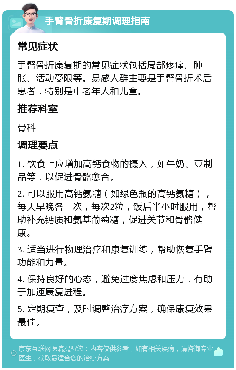 手臂骨折康复期调理指南 常见症状 手臂骨折康复期的常见症状包括局部疼痛、肿胀、活动受限等。易感人群主要是手臂骨折术后患者，特别是中老年人和儿童。 推荐科室 骨科 调理要点 1. 饮食上应增加高钙食物的摄入，如牛奶、豆制品等，以促进骨骼愈合。 2. 可以服用高钙氨糖（如绿色瓶的高钙氨糖），每天早晚各一次，每次2粒，饭后半小时服用，帮助补充钙质和氨基葡萄糖，促进关节和骨骼健康。 3. 适当进行物理治疗和康复训练，帮助恢复手臂功能和力量。 4. 保持良好的心态，避免过度焦虑和压力，有助于加速康复进程。 5. 定期复查，及时调整治疗方案，确保康复效果最佳。