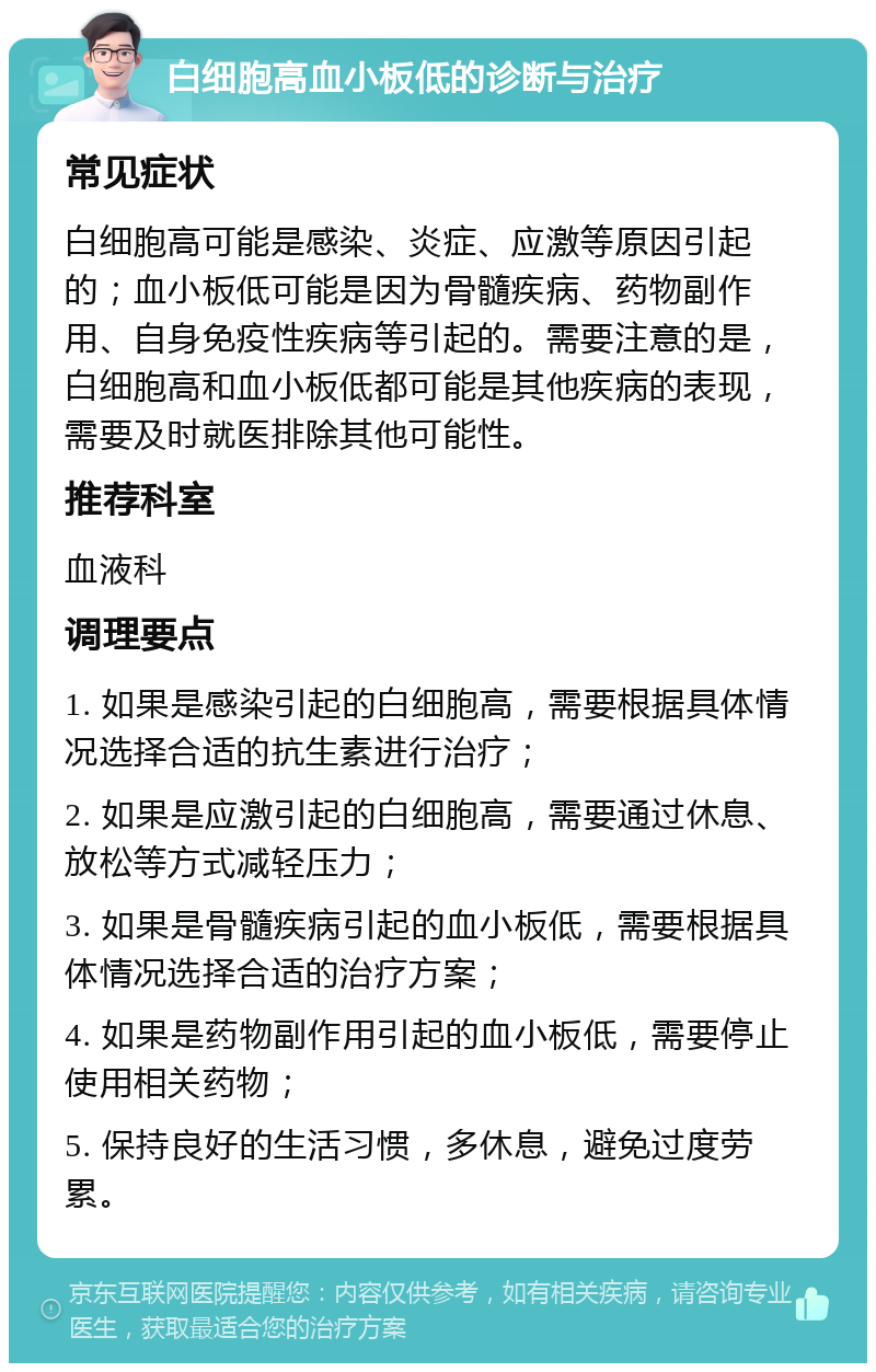 白细胞高血小板低的诊断与治疗 常见症状 白细胞高可能是感染、炎症、应激等原因引起的；血小板低可能是因为骨髓疾病、药物副作用、自身免疫性疾病等引起的。需要注意的是，白细胞高和血小板低都可能是其他疾病的表现，需要及时就医排除其他可能性。 推荐科室 血液科 调理要点 1. 如果是感染引起的白细胞高，需要根据具体情况选择合适的抗生素进行治疗； 2. 如果是应激引起的白细胞高，需要通过休息、放松等方式减轻压力； 3. 如果是骨髓疾病引起的血小板低，需要根据具体情况选择合适的治疗方案； 4. 如果是药物副作用引起的血小板低，需要停止使用相关药物； 5. 保持良好的生活习惯，多休息，避免过度劳累。