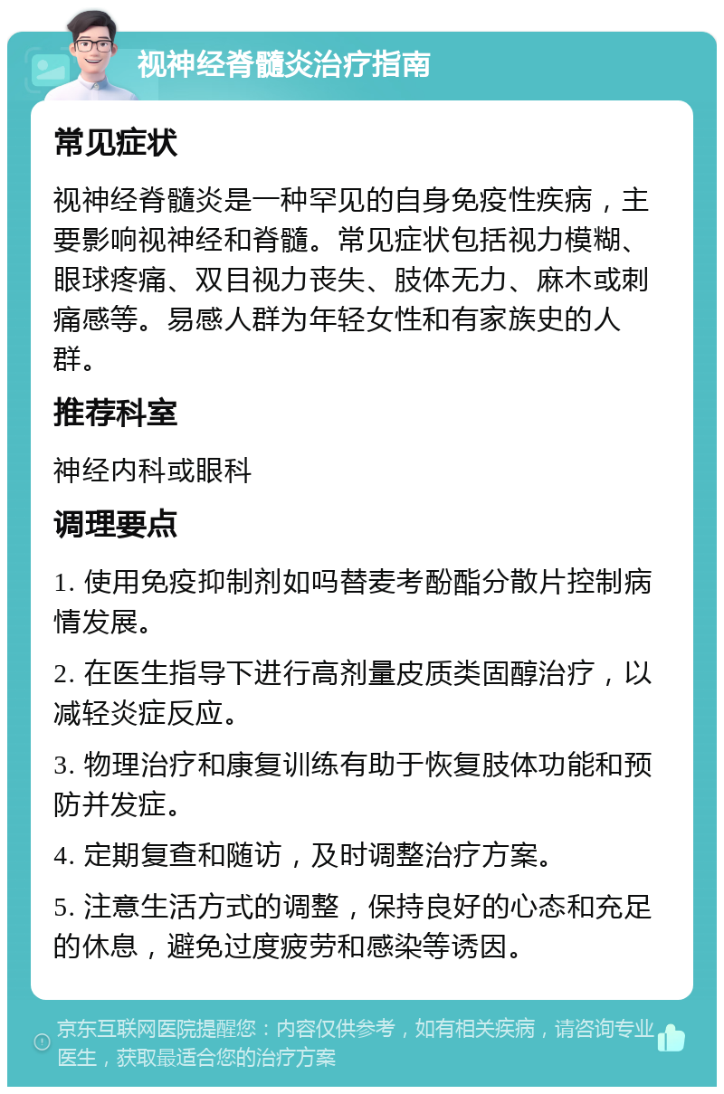 视神经脊髓炎治疗指南 常见症状 视神经脊髓炎是一种罕见的自身免疫性疾病，主要影响视神经和脊髓。常见症状包括视力模糊、眼球疼痛、双目视力丧失、肢体无力、麻木或刺痛感等。易感人群为年轻女性和有家族史的人群。 推荐科室 神经内科或眼科 调理要点 1. 使用免疫抑制剂如吗替麦考酚酯分散片控制病情发展。 2. 在医生指导下进行高剂量皮质类固醇治疗，以减轻炎症反应。 3. 物理治疗和康复训练有助于恢复肢体功能和预防并发症。 4. 定期复查和随访，及时调整治疗方案。 5. 注意生活方式的调整，保持良好的心态和充足的休息，避免过度疲劳和感染等诱因。