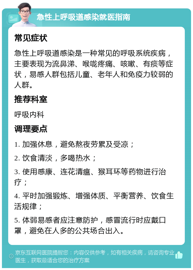 急性上呼吸道感染就医指南 常见症状 急性上呼吸道感染是一种常见的呼吸系统疾病，主要表现为流鼻涕、喉咙疼痛、咳嗽、有痰等症状，易感人群包括儿童、老年人和免疫力较弱的人群。 推荐科室 呼吸内科 调理要点 1. 加强休息，避免熬夜劳累及受凉； 2. 饮食清淡，多喝热水； 3. 使用感康、连花清瘟、猴耳环等药物进行治疗； 4. 平时加强锻炼、增强体质、平衡营养、饮食生活规律； 5. 体弱易感者应注意防护，感冒流行时应戴口罩，避免在人多的公共场合出入。