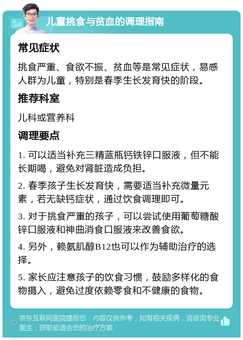 儿童挑食与贫血的调理指南 常见症状 挑食严重、食欲不振、贫血等是常见症状，易感人群为儿童，特别是春季生长发育快的阶段。 推荐科室 儿科或营养科 调理要点 1. 可以适当补充三精蓝瓶钙铁锌口服液，但不能长期喝，避免对肾脏造成负担。 2. 春季孩子生长发育快，需要适当补充微量元素，若无缺钙症状，通过饮食调理即可。 3. 对于挑食严重的孩子，可以尝试使用葡萄糖酸锌口服液和神曲消食口服液来改善食欲。 4. 另外，赖氨肌醇B12也可以作为辅助治疗的选择。 5. 家长应注意孩子的饮食习惯，鼓励多样化的食物摄入，避免过度依赖零食和不健康的食物。