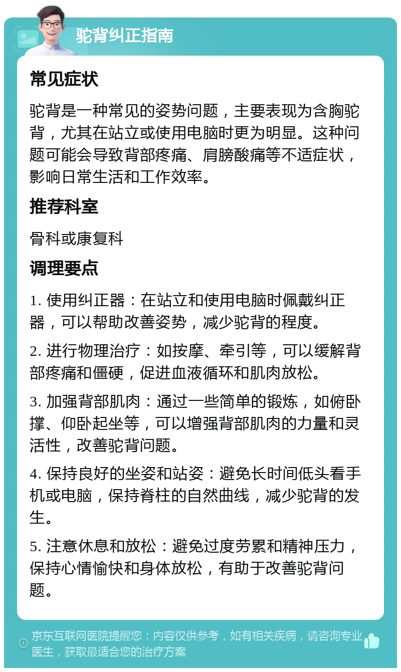 驼背纠正指南 常见症状 驼背是一种常见的姿势问题，主要表现为含胸驼背，尤其在站立或使用电脑时更为明显。这种问题可能会导致背部疼痛、肩膀酸痛等不适症状，影响日常生活和工作效率。 推荐科室 骨科或康复科 调理要点 1. 使用纠正器：在站立和使用电脑时佩戴纠正器，可以帮助改善姿势，减少驼背的程度。 2. 进行物理治疗：如按摩、牵引等，可以缓解背部疼痛和僵硬，促进血液循环和肌肉放松。 3. 加强背部肌肉：通过一些简单的锻炼，如俯卧撑、仰卧起坐等，可以增强背部肌肉的力量和灵活性，改善驼背问题。 4. 保持良好的坐姿和站姿：避免长时间低头看手机或电脑，保持脊柱的自然曲线，减少驼背的发生。 5. 注意休息和放松：避免过度劳累和精神压力，保持心情愉快和身体放松，有助于改善驼背问题。