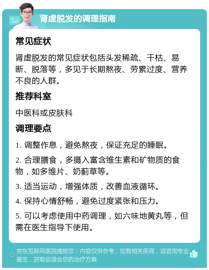 肾虚脱发的调理指南 常见症状 肾虚脱发的常见症状包括头发稀疏、干枯、易断、脱落等，多见于长期熬夜、劳累过度、营养不良的人群。 推荐科室 中医科或皮肤科 调理要点 1. 调整作息，避免熬夜，保证充足的睡眠。 2. 合理膳食，多摄入富含维生素和矿物质的食物，如多维片、奶蓟草等。 3. 适当运动，增强体质，改善血液循环。 4. 保持心情舒畅，避免过度紧张和压力。 5. 可以考虑使用中药调理，如六味地黄丸等，但需在医生指导下使用。