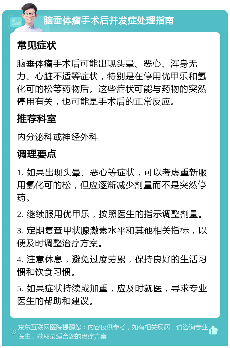 脑垂体瘤手术后并发症处理指南 常见症状 脑垂体瘤手术后可能出现头晕、恶心、浑身无力、心脏不适等症状，特别是在停用优甲乐和氢化可的松等药物后。这些症状可能与药物的突然停用有关，也可能是手术后的正常反应。 推荐科室 内分泌科或神经外科 调理要点 1. 如果出现头晕、恶心等症状，可以考虑重新服用氢化可的松，但应逐渐减少剂量而不是突然停药。 2. 继续服用优甲乐，按照医生的指示调整剂量。 3. 定期复查甲状腺激素水平和其他相关指标，以便及时调整治疗方案。 4. 注意休息，避免过度劳累，保持良好的生活习惯和饮食习惯。 5. 如果症状持续或加重，应及时就医，寻求专业医生的帮助和建议。