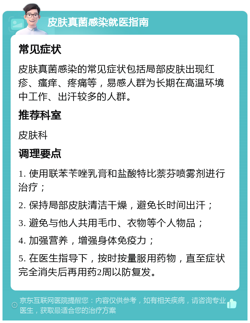 皮肤真菌感染就医指南 常见症状 皮肤真菌感染的常见症状包括局部皮肤出现红疹、瘙痒、疼痛等，易感人群为长期在高温环境中工作、出汗较多的人群。 推荐科室 皮肤科 调理要点 1. 使用联苯苄唑乳膏和盐酸特比萘芬喷雾剂进行治疗； 2. 保持局部皮肤清洁干燥，避免长时间出汗； 3. 避免与他人共用毛巾、衣物等个人物品； 4. 加强营养，增强身体免疫力； 5. 在医生指导下，按时按量服用药物，直至症状完全消失后再用药2周以防复发。