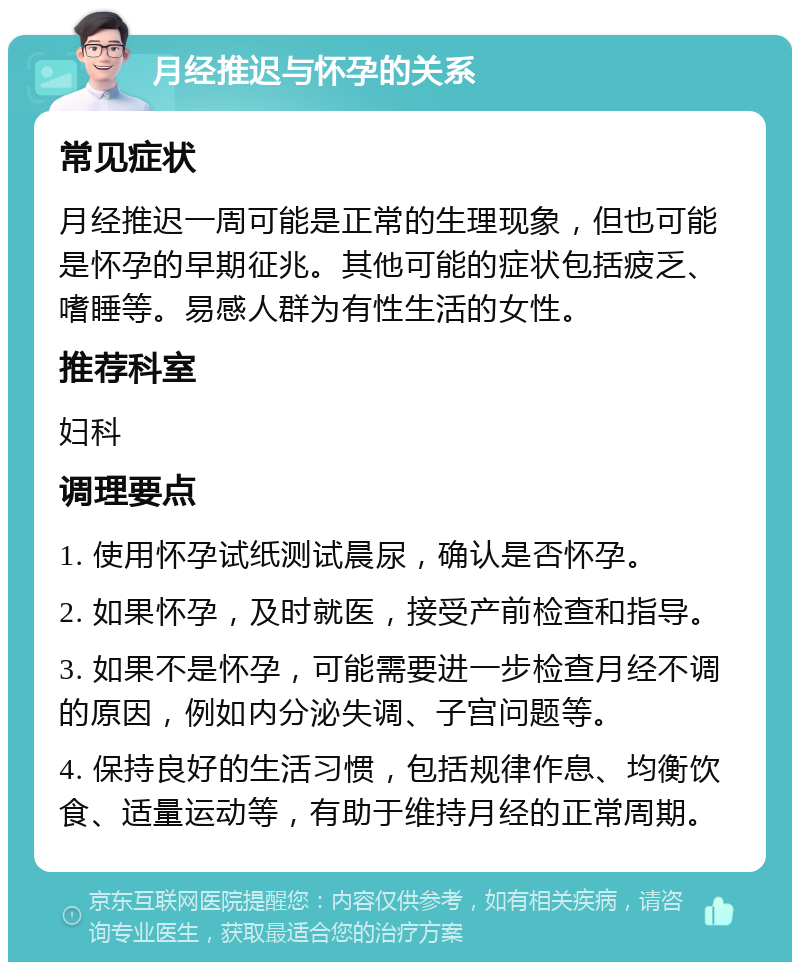 月经推迟与怀孕的关系 常见症状 月经推迟一周可能是正常的生理现象，但也可能是怀孕的早期征兆。其他可能的症状包括疲乏、嗜睡等。易感人群为有性生活的女性。 推荐科室 妇科 调理要点 1. 使用怀孕试纸测试晨尿，确认是否怀孕。 2. 如果怀孕，及时就医，接受产前检查和指导。 3. 如果不是怀孕，可能需要进一步检查月经不调的原因，例如内分泌失调、子宫问题等。 4. 保持良好的生活习惯，包括规律作息、均衡饮食、适量运动等，有助于维持月经的正常周期。