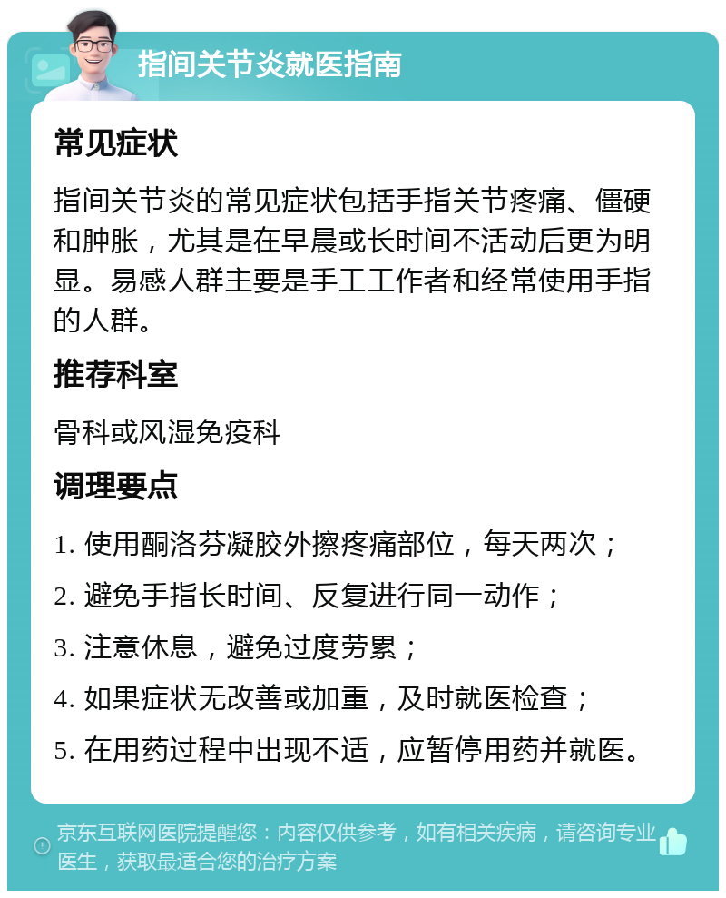 指间关节炎就医指南 常见症状 指间关节炎的常见症状包括手指关节疼痛、僵硬和肿胀，尤其是在早晨或长时间不活动后更为明显。易感人群主要是手工工作者和经常使用手指的人群。 推荐科室 骨科或风湿免疫科 调理要点 1. 使用酮洛芬凝胶外擦疼痛部位，每天两次； 2. 避免手指长时间、反复进行同一动作； 3. 注意休息，避免过度劳累； 4. 如果症状无改善或加重，及时就医检查； 5. 在用药过程中出现不适，应暂停用药并就医。