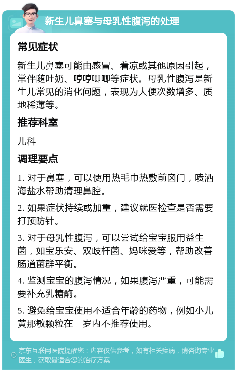 新生儿鼻塞与母乳性腹泻的处理 常见症状 新生儿鼻塞可能由感冒、着凉或其他原因引起，常伴随吐奶、哼哼唧唧等症状。母乳性腹泻是新生儿常见的消化问题，表现为大便次数增多、质地稀薄等。 推荐科室 儿科 调理要点 1. 对于鼻塞，可以使用热毛巾热敷前囟门，喷洒海盐水帮助清理鼻腔。 2. 如果症状持续或加重，建议就医检查是否需要打预防针。 3. 对于母乳性腹泻，可以尝试给宝宝服用益生菌，如宝乐安、双歧杆菌、妈咪爱等，帮助改善肠道菌群平衡。 4. 监测宝宝的腹泻情况，如果腹泻严重，可能需要补充乳糖酶。 5. 避免给宝宝使用不适合年龄的药物，例如小儿黄那敏颗粒在一岁内不推荐使用。