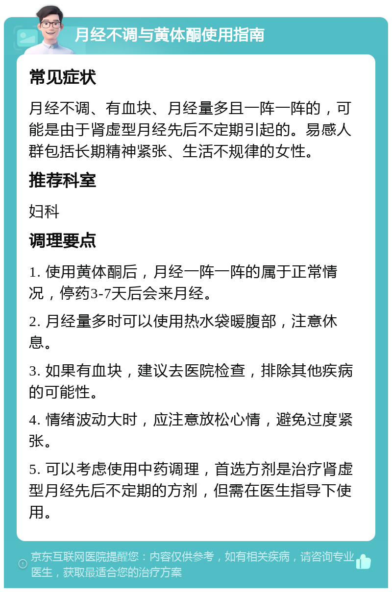 月经不调与黄体酮使用指南 常见症状 月经不调、有血块、月经量多且一阵一阵的，可能是由于肾虚型月经先后不定期引起的。易感人群包括长期精神紧张、生活不规律的女性。 推荐科室 妇科 调理要点 1. 使用黄体酮后，月经一阵一阵的属于正常情况，停药3-7天后会来月经。 2. 月经量多时可以使用热水袋暖腹部，注意休息。 3. 如果有血块，建议去医院检查，排除其他疾病的可能性。 4. 情绪波动大时，应注意放松心情，避免过度紧张。 5. 可以考虑使用中药调理，首选方剂是治疗肾虚型月经先后不定期的方剂，但需在医生指导下使用。