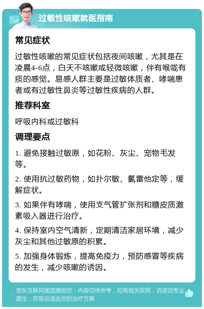 过敏性咳嗽就医指南 常见症状 过敏性咳嗽的常见症状包括夜间咳嗽，尤其是在凌晨4-6点，白天不咳嗽或轻微咳嗽，伴有喉咙有痰的感觉。易感人群主要是过敏体质者、哮喘患者或有过敏性鼻炎等过敏性疾病的人群。 推荐科室 呼吸内科或过敏科 调理要点 1. 避免接触过敏原，如花粉、灰尘、宠物毛发等。 2. 使用抗过敏药物，如扑尔敏、氯雷他定等，缓解症状。 3. 如果伴有哮喘，使用支气管扩张剂和糖皮质激素吸入器进行治疗。 4. 保持室内空气清新，定期清洁家居环境，减少灰尘和其他过敏原的积累。 5. 加强身体锻炼，提高免疫力，预防感冒等疾病的发生，减少咳嗽的诱因。