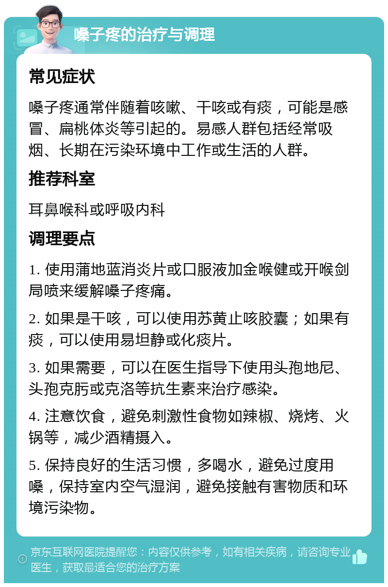 嗓子疼的治疗与调理 常见症状 嗓子疼通常伴随着咳嗽、干咳或有痰，可能是感冒、扁桃体炎等引起的。易感人群包括经常吸烟、长期在污染环境中工作或生活的人群。 推荐科室 耳鼻喉科或呼吸内科 调理要点 1. 使用蒲地蓝消炎片或口服液加金喉健或开喉剑局喷来缓解嗓子疼痛。 2. 如果是干咳，可以使用苏黄止咳胶囊；如果有痰，可以使用易坦静或化痰片。 3. 如果需要，可以在医生指导下使用头孢地尼、头孢克肟或克洛等抗生素来治疗感染。 4. 注意饮食，避免刺激性食物如辣椒、烧烤、火锅等，减少酒精摄入。 5. 保持良好的生活习惯，多喝水，避免过度用嗓，保持室内空气湿润，避免接触有害物质和环境污染物。