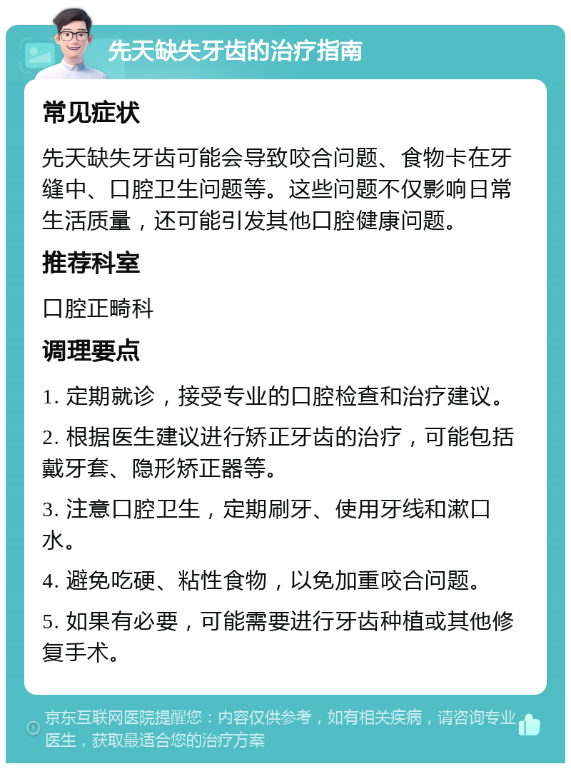 先天缺失牙齿的治疗指南 常见症状 先天缺失牙齿可能会导致咬合问题、食物卡在牙缝中、口腔卫生问题等。这些问题不仅影响日常生活质量，还可能引发其他口腔健康问题。 推荐科室 口腔正畸科 调理要点 1. 定期就诊，接受专业的口腔检查和治疗建议。 2. 根据医生建议进行矫正牙齿的治疗，可能包括戴牙套、隐形矫正器等。 3. 注意口腔卫生，定期刷牙、使用牙线和漱口水。 4. 避免吃硬、粘性食物，以免加重咬合问题。 5. 如果有必要，可能需要进行牙齿种植或其他修复手术。