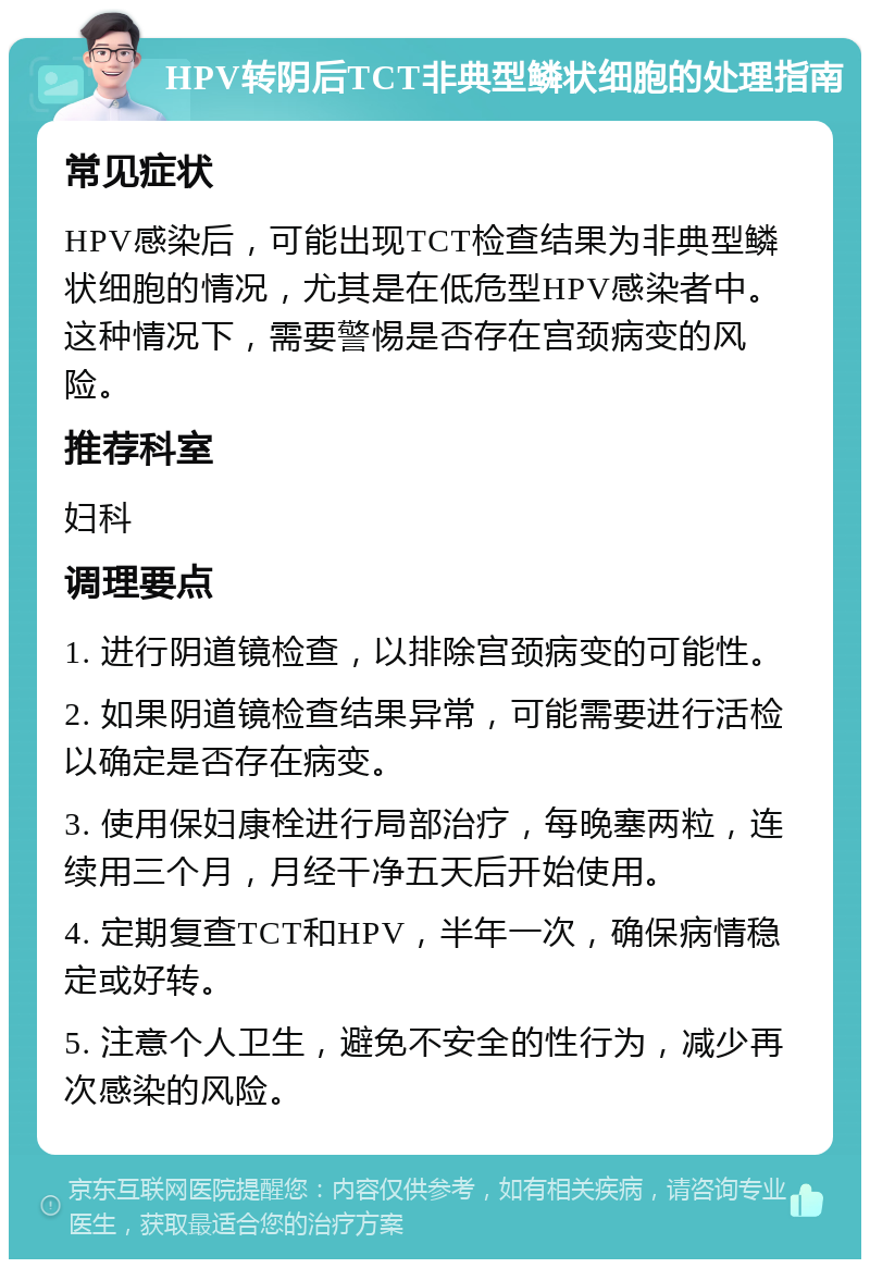 HPV转阴后TCT非典型鳞状细胞的处理指南 常见症状 HPV感染后，可能出现TCT检查结果为非典型鳞状细胞的情况，尤其是在低危型HPV感染者中。这种情况下，需要警惕是否存在宫颈病变的风险。 推荐科室 妇科 调理要点 1. 进行阴道镜检查，以排除宫颈病变的可能性。 2. 如果阴道镜检查结果异常，可能需要进行活检以确定是否存在病变。 3. 使用保妇康栓进行局部治疗，每晚塞两粒，连续用三个月，月经干净五天后开始使用。 4. 定期复查TCT和HPV，半年一次，确保病情稳定或好转。 5. 注意个人卫生，避免不安全的性行为，减少再次感染的风险。