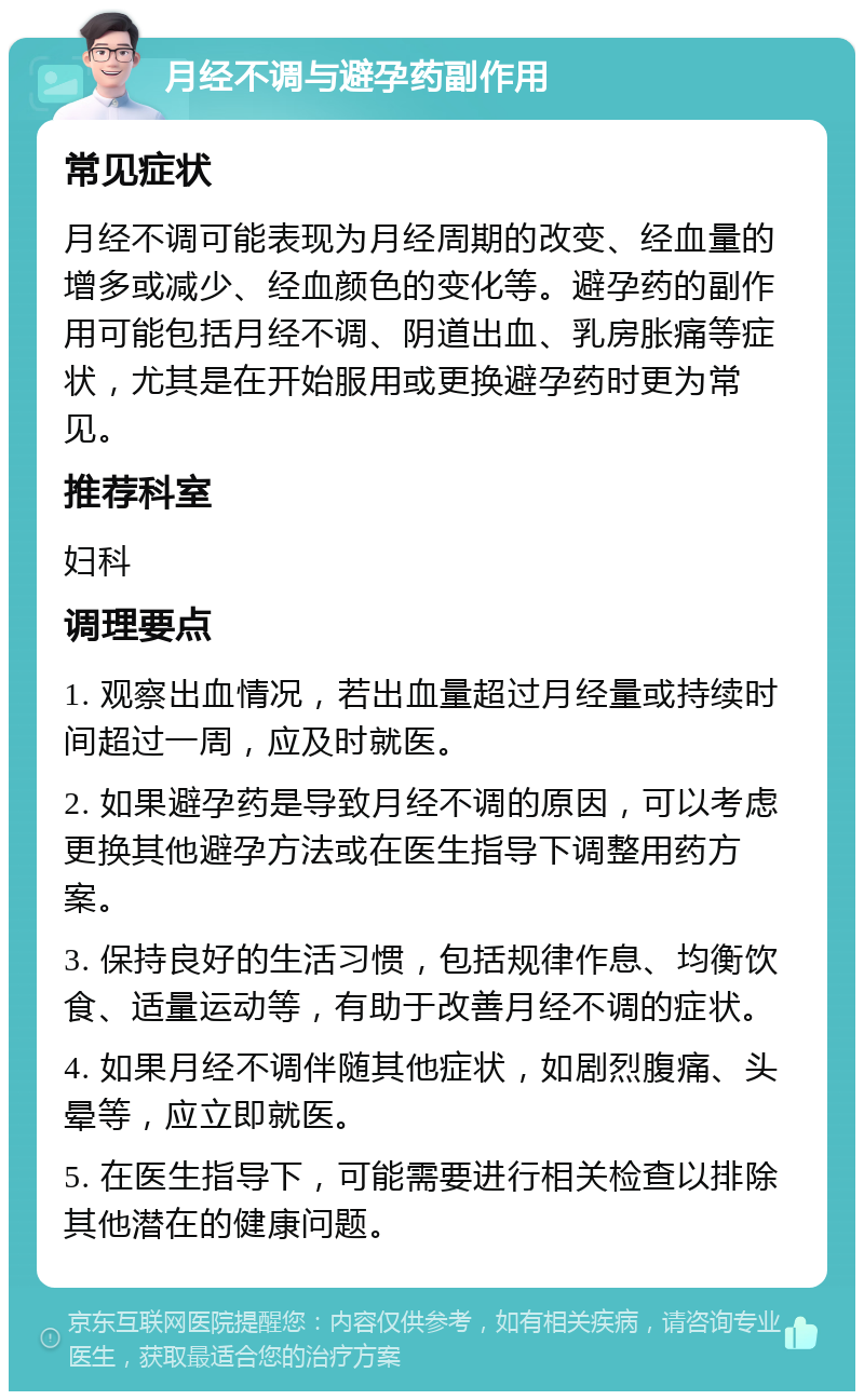 月经不调与避孕药副作用 常见症状 月经不调可能表现为月经周期的改变、经血量的增多或减少、经血颜色的变化等。避孕药的副作用可能包括月经不调、阴道出血、乳房胀痛等症状，尤其是在开始服用或更换避孕药时更为常见。 推荐科室 妇科 调理要点 1. 观察出血情况，若出血量超过月经量或持续时间超过一周，应及时就医。 2. 如果避孕药是导致月经不调的原因，可以考虑更换其他避孕方法或在医生指导下调整用药方案。 3. 保持良好的生活习惯，包括规律作息、均衡饮食、适量运动等，有助于改善月经不调的症状。 4. 如果月经不调伴随其他症状，如剧烈腹痛、头晕等，应立即就医。 5. 在医生指导下，可能需要进行相关检查以排除其他潜在的健康问题。