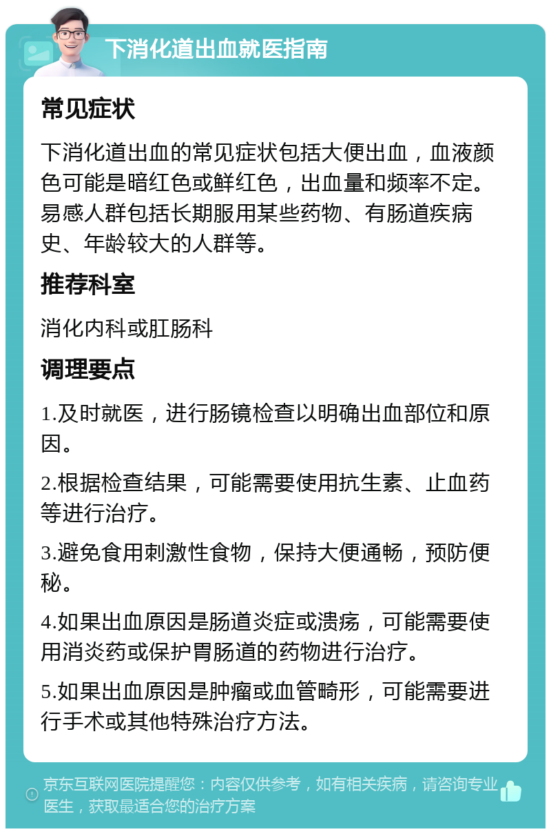 下消化道出血就医指南 常见症状 下消化道出血的常见症状包括大便出血，血液颜色可能是暗红色或鲜红色，出血量和频率不定。易感人群包括长期服用某些药物、有肠道疾病史、年龄较大的人群等。 推荐科室 消化内科或肛肠科 调理要点 1.及时就医，进行肠镜检查以明确出血部位和原因。 2.根据检查结果，可能需要使用抗生素、止血药等进行治疗。 3.避免食用刺激性食物，保持大便通畅，预防便秘。 4.如果出血原因是肠道炎症或溃疡，可能需要使用消炎药或保护胃肠道的药物进行治疗。 5.如果出血原因是肿瘤或血管畸形，可能需要进行手术或其他特殊治疗方法。