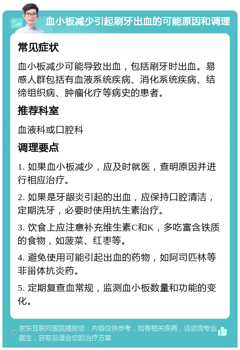 血小板减少引起刷牙出血的可能原因和调理 常见症状 血小板减少可能导致出血，包括刷牙时出血。易感人群包括有血液系统疾病、消化系统疾病、结缔组织病、肿瘤化疗等病史的患者。 推荐科室 血液科或口腔科 调理要点 1. 如果血小板减少，应及时就医，查明原因并进行相应治疗。 2. 如果是牙龈炎引起的出血，应保持口腔清洁，定期洗牙，必要时使用抗生素治疗。 3. 饮食上应注意补充维生素C和K，多吃富含铁质的食物，如菠菜、红枣等。 4. 避免使用可能引起出血的药物，如阿司匹林等非甾体抗炎药。 5. 定期复查血常规，监测血小板数量和功能的变化。