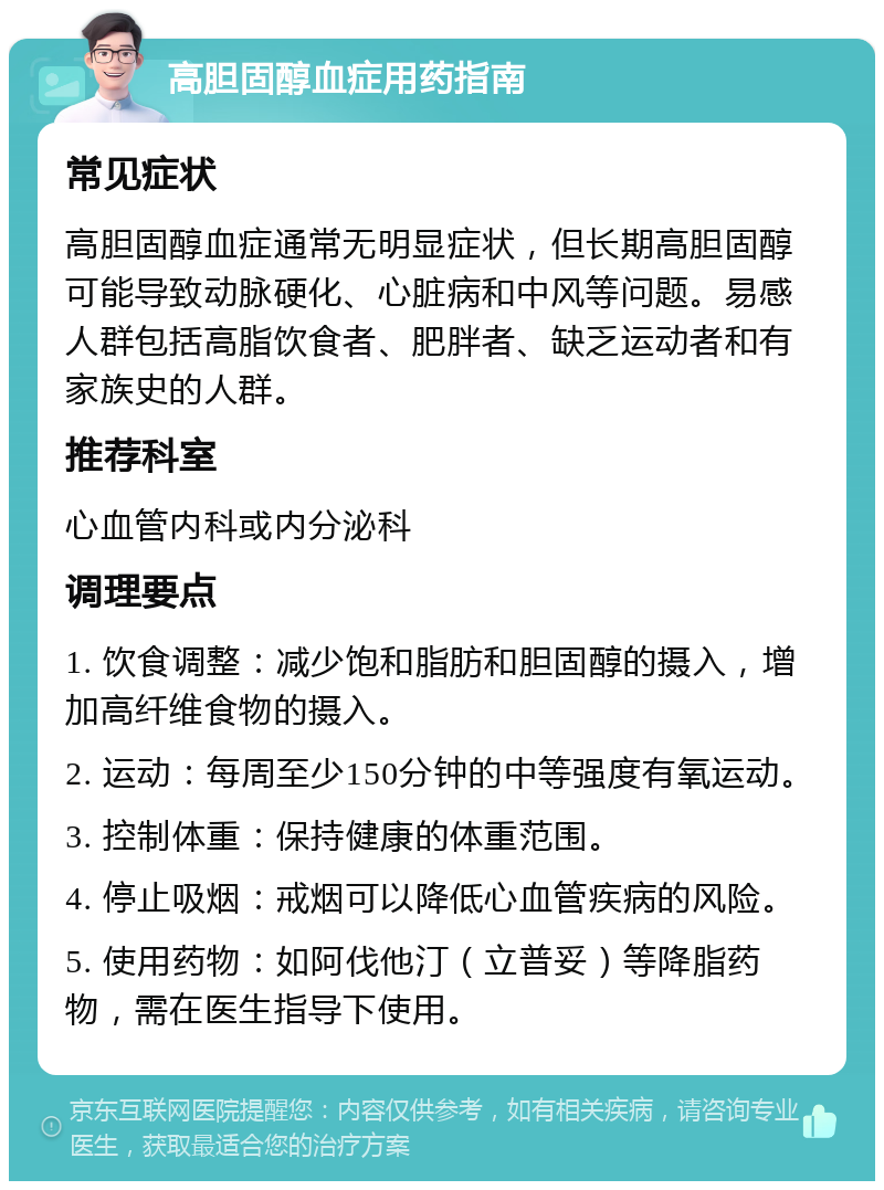 高胆固醇血症用药指南 常见症状 高胆固醇血症通常无明显症状，但长期高胆固醇可能导致动脉硬化、心脏病和中风等问题。易感人群包括高脂饮食者、肥胖者、缺乏运动者和有家族史的人群。 推荐科室 心血管内科或内分泌科 调理要点 1. 饮食调整：减少饱和脂肪和胆固醇的摄入，增加高纤维食物的摄入。 2. 运动：每周至少150分钟的中等强度有氧运动。 3. 控制体重：保持健康的体重范围。 4. 停止吸烟：戒烟可以降低心血管疾病的风险。 5. 使用药物：如阿伐他汀（立普妥）等降脂药物，需在医生指导下使用。