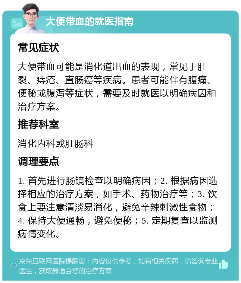 大便带血的就医指南 常见症状 大便带血可能是消化道出血的表现，常见于肛裂、痔疮、直肠癌等疾病。患者可能伴有腹痛、便秘或腹泻等症状，需要及时就医以明确病因和治疗方案。 推荐科室 消化内科或肛肠科 调理要点 1. 首先进行肠镜检查以明确病因；2. 根据病因选择相应的治疗方案，如手术、药物治疗等；3. 饮食上要注意清淡易消化，避免辛辣刺激性食物；4. 保持大便通畅，避免便秘；5. 定期复查以监测病情变化。