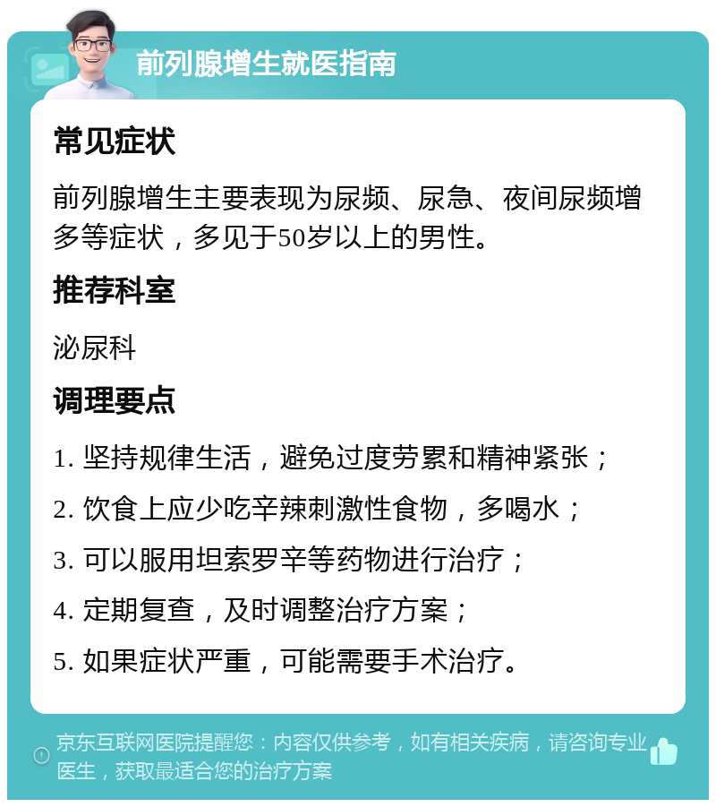 前列腺增生就医指南 常见症状 前列腺增生主要表现为尿频、尿急、夜间尿频增多等症状，多见于50岁以上的男性。 推荐科室 泌尿科 调理要点 1. 坚持规律生活，避免过度劳累和精神紧张； 2. 饮食上应少吃辛辣刺激性食物，多喝水； 3. 可以服用坦索罗辛等药物进行治疗； 4. 定期复查，及时调整治疗方案； 5. 如果症状严重，可能需要手术治疗。