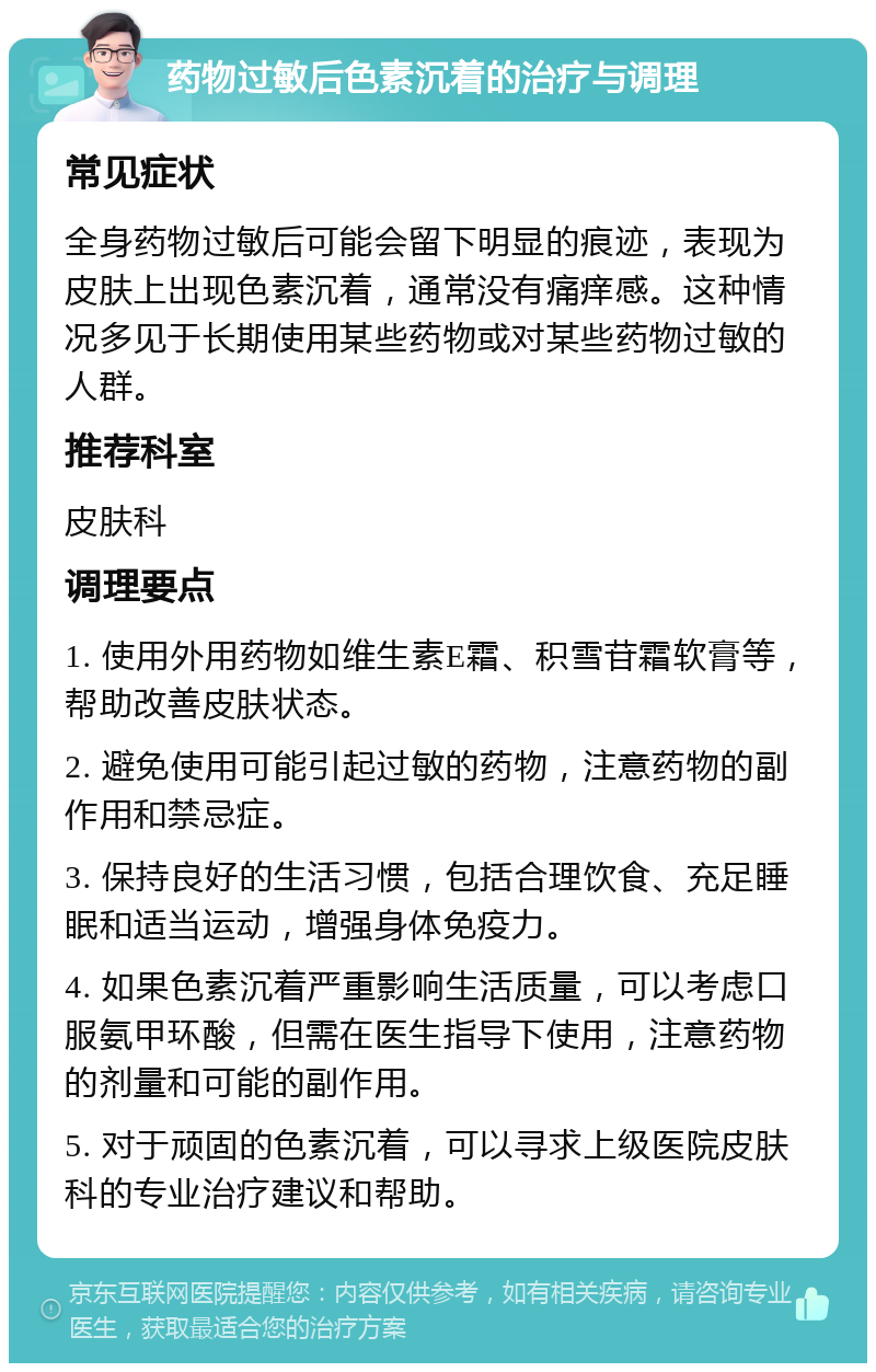 药物过敏后色素沉着的治疗与调理 常见症状 全身药物过敏后可能会留下明显的痕迹，表现为皮肤上出现色素沉着，通常没有痛痒感。这种情况多见于长期使用某些药物或对某些药物过敏的人群。 推荐科室 皮肤科 调理要点 1. 使用外用药物如维生素E霜、积雪苷霜软膏等，帮助改善皮肤状态。 2. 避免使用可能引起过敏的药物，注意药物的副作用和禁忌症。 3. 保持良好的生活习惯，包括合理饮食、充足睡眠和适当运动，增强身体免疫力。 4. 如果色素沉着严重影响生活质量，可以考虑口服氨甲环酸，但需在医生指导下使用，注意药物的剂量和可能的副作用。 5. 对于顽固的色素沉着，可以寻求上级医院皮肤科的专业治疗建议和帮助。