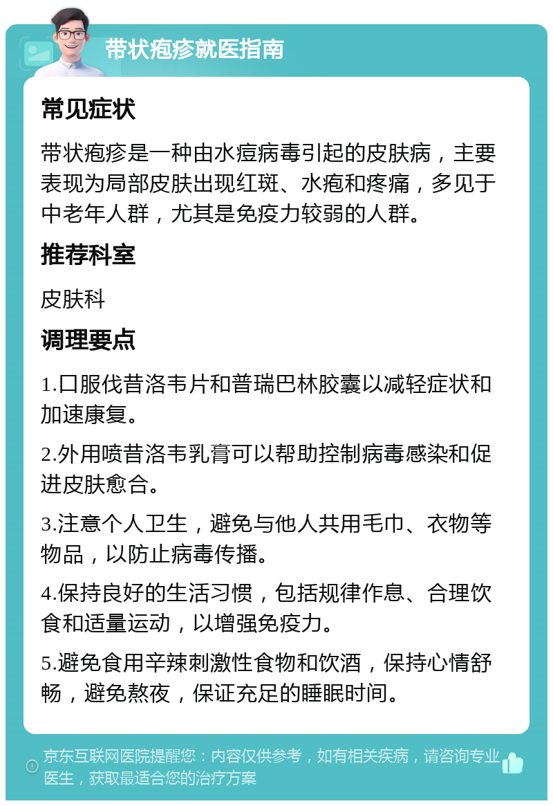 带状疱疹就医指南 常见症状 带状疱疹是一种由水痘病毒引起的皮肤病，主要表现为局部皮肤出现红斑、水疱和疼痛，多见于中老年人群，尤其是免疫力较弱的人群。 推荐科室 皮肤科 调理要点 1.口服伐昔洛韦片和普瑞巴林胶囊以减轻症状和加速康复。 2.外用喷昔洛韦乳膏可以帮助控制病毒感染和促进皮肤愈合。 3.注意个人卫生，避免与他人共用毛巾、衣物等物品，以防止病毒传播。 4.保持良好的生活习惯，包括规律作息、合理饮食和适量运动，以增强免疫力。 5.避免食用辛辣刺激性食物和饮酒，保持心情舒畅，避免熬夜，保证充足的睡眠时间。