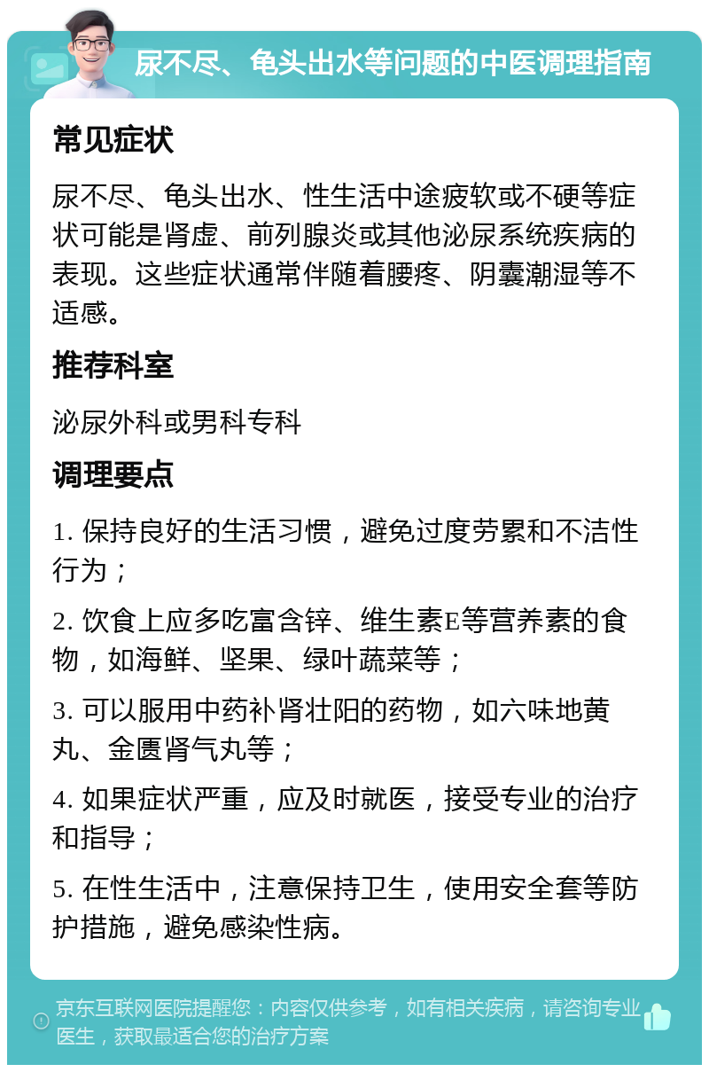 尿不尽、龟头出水等问题的中医调理指南 常见症状 尿不尽、龟头出水、性生活中途疲软或不硬等症状可能是肾虚、前列腺炎或其他泌尿系统疾病的表现。这些症状通常伴随着腰疼、阴囊潮湿等不适感。 推荐科室 泌尿外科或男科专科 调理要点 1. 保持良好的生活习惯，避免过度劳累和不洁性行为； 2. 饮食上应多吃富含锌、维生素E等营养素的食物，如海鲜、坚果、绿叶蔬菜等； 3. 可以服用中药补肾壮阳的药物，如六味地黄丸、金匮肾气丸等； 4. 如果症状严重，应及时就医，接受专业的治疗和指导； 5. 在性生活中，注意保持卫生，使用安全套等防护措施，避免感染性病。