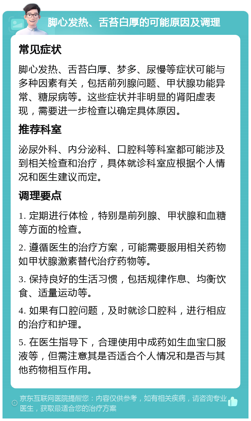 脚心发热、舌苔白厚的可能原因及调理 常见症状 脚心发热、舌苔白厚、梦多、尿慢等症状可能与多种因素有关，包括前列腺问题、甲状腺功能异常、糖尿病等。这些症状并非明显的肾阳虚表现，需要进一步检查以确定具体原因。 推荐科室 泌尿外科、内分泌科、口腔科等科室都可能涉及到相关检查和治疗，具体就诊科室应根据个人情况和医生建议而定。 调理要点 1. 定期进行体检，特别是前列腺、甲状腺和血糖等方面的检查。 2. 遵循医生的治疗方案，可能需要服用相关药物如甲状腺激素替代治疗药物等。 3. 保持良好的生活习惯，包括规律作息、均衡饮食、适量运动等。 4. 如果有口腔问题，及时就诊口腔科，进行相应的治疗和护理。 5. 在医生指导下，合理使用中成药如生血宝口服液等，但需注意其是否适合个人情况和是否与其他药物相互作用。